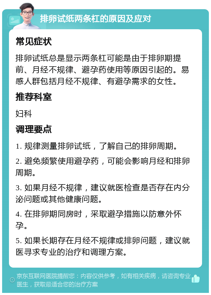 排卵试纸两条杠的原因及应对 常见症状 排卵试纸总是显示两条杠可能是由于排卵期提前、月经不规律、避孕药使用等原因引起的。易感人群包括月经不规律、有避孕需求的女性。 推荐科室 妇科 调理要点 1. 规律测量排卵试纸，了解自己的排卵周期。 2. 避免频繁使用避孕药，可能会影响月经和排卵周期。 3. 如果月经不规律，建议就医检查是否存在内分泌问题或其他健康问题。 4. 在排卵期同房时，采取避孕措施以防意外怀孕。 5. 如果长期存在月经不规律或排卵问题，建议就医寻求专业的治疗和调理方案。