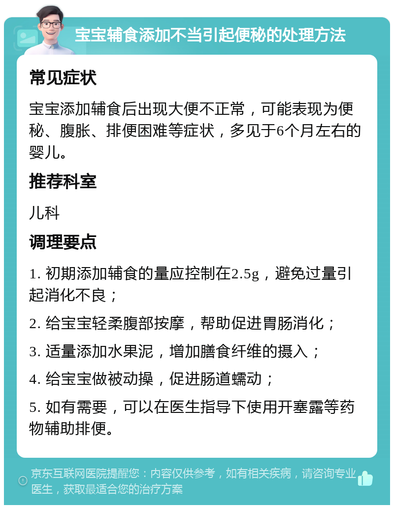 宝宝辅食添加不当引起便秘的处理方法 常见症状 宝宝添加辅食后出现大便不正常，可能表现为便秘、腹胀、排便困难等症状，多见于6个月左右的婴儿。 推荐科室 儿科 调理要点 1. 初期添加辅食的量应控制在2.5g，避免过量引起消化不良； 2. 给宝宝轻柔腹部按摩，帮助促进胃肠消化； 3. 适量添加水果泥，增加膳食纤维的摄入； 4. 给宝宝做被动操，促进肠道蠕动； 5. 如有需要，可以在医生指导下使用开塞露等药物辅助排便。