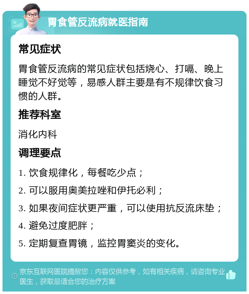 胃食管反流病就医指南 常见症状 胃食管反流病的常见症状包括烧心、打嗝、晚上睡觉不好觉等，易感人群主要是有不规律饮食习惯的人群。 推荐科室 消化内科 调理要点 1. 饮食规律化，每餐吃少点； 2. 可以服用奥美拉唑和伊托必利； 3. 如果夜间症状更严重，可以使用抗反流床垫； 4. 避免过度肥胖； 5. 定期复查胃镜，监控胃窦炎的变化。