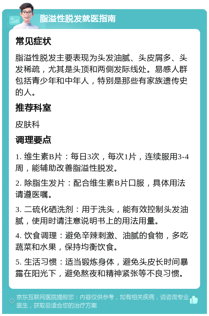 脂溢性脱发就医指南 常见症状 脂溢性脱发主要表现为头发油腻、头皮屑多、头发稀疏，尤其是头顶和两侧发际线处。易感人群包括青少年和中年人，特别是那些有家族遗传史的人。 推荐科室 皮肤科 调理要点 1. 维生素B片：每日3次，每次1片，连续服用3-4周，能辅助改善脂溢性脱发。 2. 除脂生发片：配合维生素B片口服，具体用法请遵医嘱。 3. 二硫化硒洗剂：用于洗头，能有效控制头发油腻，使用时请注意说明书上的用法用量。 4. 饮食调理：避免辛辣刺激、油腻的食物，多吃蔬菜和水果，保持均衡饮食。 5. 生活习惯：适当锻炼身体，避免头皮长时间暴露在阳光下，避免熬夜和精神紧张等不良习惯。