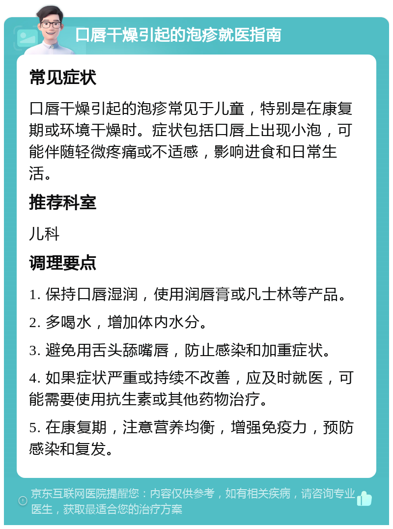 口唇干燥引起的泡疹就医指南 常见症状 口唇干燥引起的泡疹常见于儿童，特别是在康复期或环境干燥时。症状包括口唇上出现小泡，可能伴随轻微疼痛或不适感，影响进食和日常生活。 推荐科室 儿科 调理要点 1. 保持口唇湿润，使用润唇膏或凡士林等产品。 2. 多喝水，增加体内水分。 3. 避免用舌头舔嘴唇，防止感染和加重症状。 4. 如果症状严重或持续不改善，应及时就医，可能需要使用抗生素或其他药物治疗。 5. 在康复期，注意营养均衡，增强免疫力，预防感染和复发。