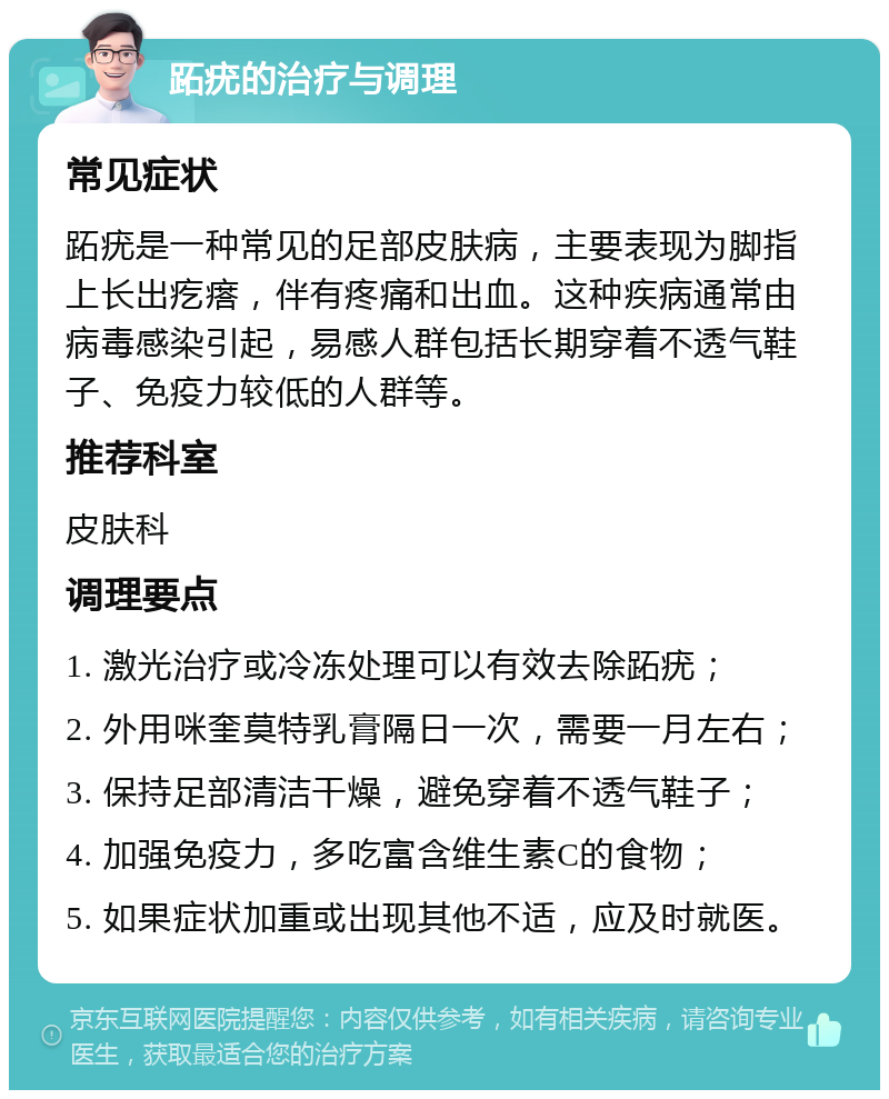 跖疣的治疗与调理 常见症状 跖疣是一种常见的足部皮肤病，主要表现为脚指上长出疙瘩，伴有疼痛和出血。这种疾病通常由病毒感染引起，易感人群包括长期穿着不透气鞋子、免疫力较低的人群等。 推荐科室 皮肤科 调理要点 1. 激光治疗或冷冻处理可以有效去除跖疣； 2. 外用咪奎莫特乳膏隔日一次，需要一月左右； 3. 保持足部清洁干燥，避免穿着不透气鞋子； 4. 加强免疫力，多吃富含维生素C的食物； 5. 如果症状加重或出现其他不适，应及时就医。