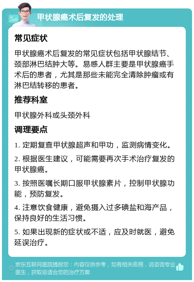 甲状腺癌术后复发的处理 常见症状 甲状腺癌术后复发的常见症状包括甲状腺结节、颈部淋巴结肿大等。易感人群主要是甲状腺癌手术后的患者，尤其是那些未能完全清除肿瘤或有淋巴结转移的患者。 推荐科室 甲状腺外科或头颈外科 调理要点 1. 定期复查甲状腺超声和甲功，监测病情变化。 2. 根据医生建议，可能需要再次手术治疗复发的甲状腺癌。 3. 按照医嘱长期口服甲状腺素片，控制甲状腺功能，预防复发。 4. 注意饮食健康，避免摄入过多碘盐和海产品，保持良好的生活习惯。 5. 如果出现新的症状或不适，应及时就医，避免延误治疗。