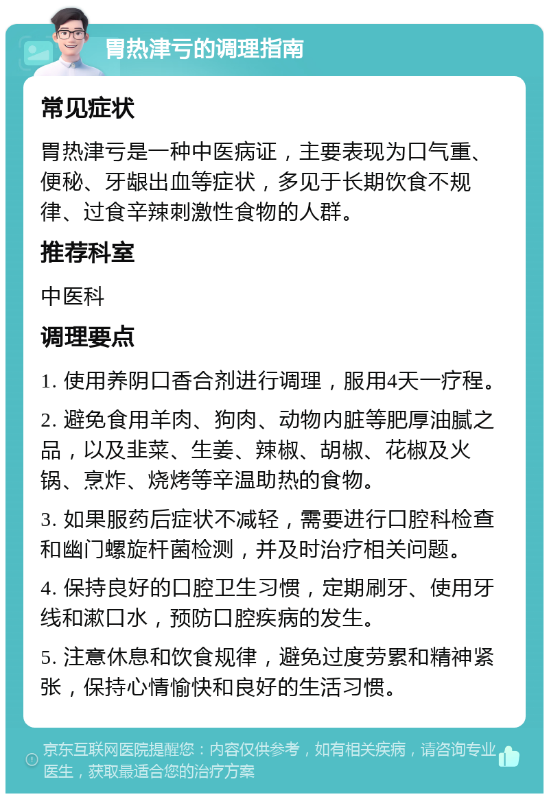 胃热津亏的调理指南 常见症状 胃热津亏是一种中医病证，主要表现为口气重、便秘、牙龈出血等症状，多见于长期饮食不规律、过食辛辣刺激性食物的人群。 推荐科室 中医科 调理要点 1. 使用养阴口香合剂进行调理，服用4天一疗程。 2. 避免食用羊肉、狗肉、动物内脏等肥厚油腻之品，以及韭菜、生姜、辣椒、胡椒、花椒及火锅、烹炸、烧烤等辛温助热的食物。 3. 如果服药后症状不减轻，需要进行口腔科检查和幽门螺旋杆菌检测，并及时治疗相关问题。 4. 保持良好的口腔卫生习惯，定期刷牙、使用牙线和漱口水，预防口腔疾病的发生。 5. 注意休息和饮食规律，避免过度劳累和精神紧张，保持心情愉快和良好的生活习惯。