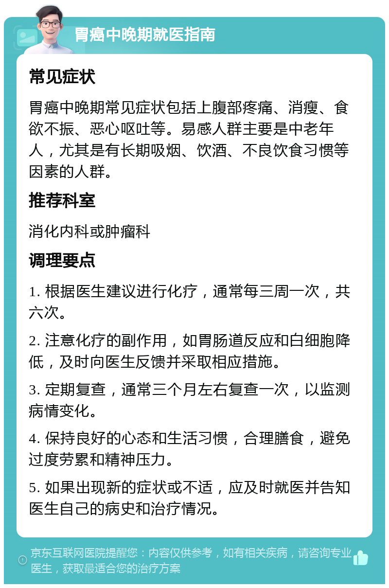 胃癌中晚期就医指南 常见症状 胃癌中晚期常见症状包括上腹部疼痛、消瘦、食欲不振、恶心呕吐等。易感人群主要是中老年人，尤其是有长期吸烟、饮酒、不良饮食习惯等因素的人群。 推荐科室 消化内科或肿瘤科 调理要点 1. 根据医生建议进行化疗，通常每三周一次，共六次。 2. 注意化疗的副作用，如胃肠道反应和白细胞降低，及时向医生反馈并采取相应措施。 3. 定期复查，通常三个月左右复查一次，以监测病情变化。 4. 保持良好的心态和生活习惯，合理膳食，避免过度劳累和精神压力。 5. 如果出现新的症状或不适，应及时就医并告知医生自己的病史和治疗情况。