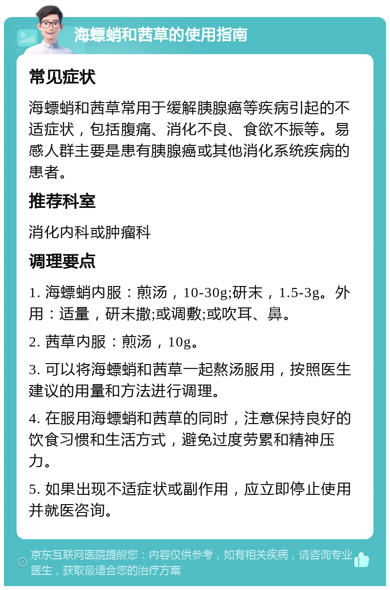 海螵蛸和茜草的使用指南 常见症状 海螵蛸和茜草常用于缓解胰腺癌等疾病引起的不适症状，包括腹痛、消化不良、食欲不振等。易感人群主要是患有胰腺癌或其他消化系统疾病的患者。 推荐科室 消化内科或肿瘤科 调理要点 1. 海螵蛸内服：煎汤，10-30g;研末，1.5-3g。外用：适量，研末撒;或调敷;或吹耳、鼻。 2. 茜草内服：煎汤，10g。 3. 可以将海螵蛸和茜草一起熬汤服用，按照医生建议的用量和方法进行调理。 4. 在服用海螵蛸和茜草的同时，注意保持良好的饮食习惯和生活方式，避免过度劳累和精神压力。 5. 如果出现不适症状或副作用，应立即停止使用并就医咨询。