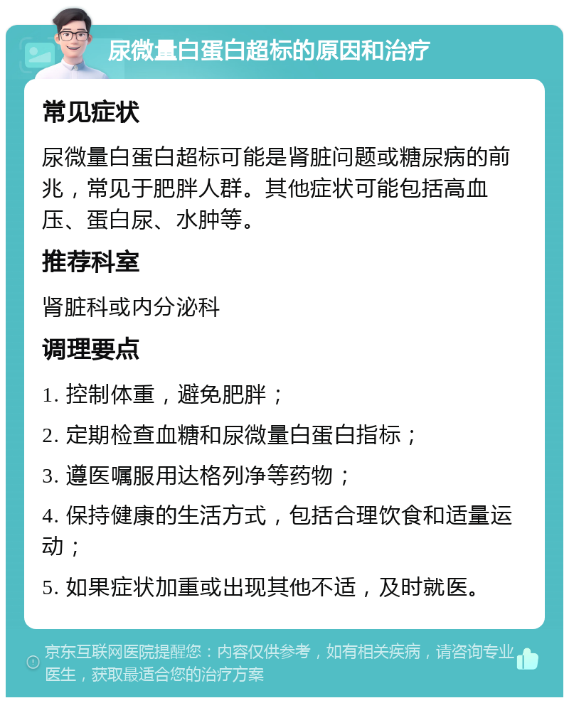 尿微量白蛋白超标的原因和治疗 常见症状 尿微量白蛋白超标可能是肾脏问题或糖尿病的前兆，常见于肥胖人群。其他症状可能包括高血压、蛋白尿、水肿等。 推荐科室 肾脏科或内分泌科 调理要点 1. 控制体重，避免肥胖； 2. 定期检查血糖和尿微量白蛋白指标； 3. 遵医嘱服用达格列净等药物； 4. 保持健康的生活方式，包括合理饮食和适量运动； 5. 如果症状加重或出现其他不适，及时就医。