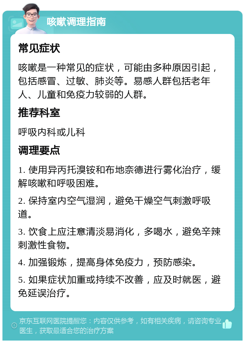 咳嗽调理指南 常见症状 咳嗽是一种常见的症状，可能由多种原因引起，包括感冒、过敏、肺炎等。易感人群包括老年人、儿童和免疫力较弱的人群。 推荐科室 呼吸内科或儿科 调理要点 1. 使用异丙托溴铵和布地奈德进行雾化治疗，缓解咳嗽和呼吸困难。 2. 保持室内空气湿润，避免干燥空气刺激呼吸道。 3. 饮食上应注意清淡易消化，多喝水，避免辛辣刺激性食物。 4. 加强锻炼，提高身体免疫力，预防感染。 5. 如果症状加重或持续不改善，应及时就医，避免延误治疗。