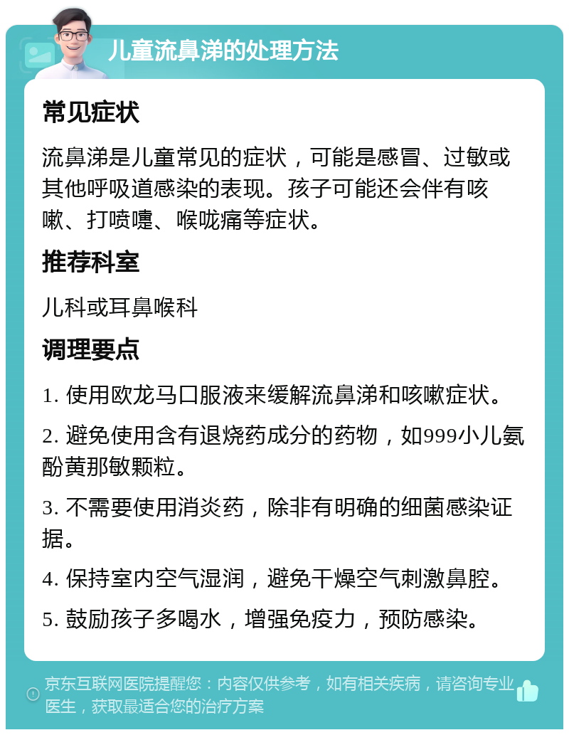 儿童流鼻涕的处理方法 常见症状 流鼻涕是儿童常见的症状，可能是感冒、过敏或其他呼吸道感染的表现。孩子可能还会伴有咳嗽、打喷嚏、喉咙痛等症状。 推荐科室 儿科或耳鼻喉科 调理要点 1. 使用欧龙马口服液来缓解流鼻涕和咳嗽症状。 2. 避免使用含有退烧药成分的药物，如999小儿氨酚黄那敏颗粒。 3. 不需要使用消炎药，除非有明确的细菌感染证据。 4. 保持室内空气湿润，避免干燥空气刺激鼻腔。 5. 鼓励孩子多喝水，增强免疫力，预防感染。