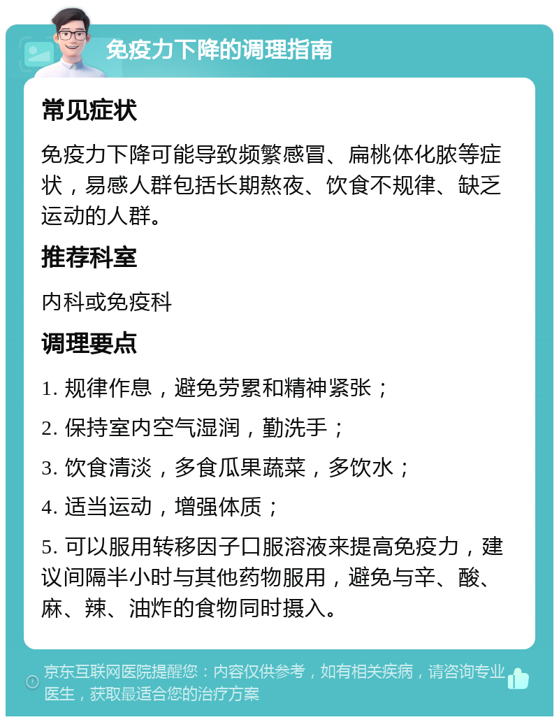 免疫力下降的调理指南 常见症状 免疫力下降可能导致频繁感冒、扁桃体化脓等症状，易感人群包括长期熬夜、饮食不规律、缺乏运动的人群。 推荐科室 内科或免疫科 调理要点 1. 规律作息，避免劳累和精神紧张； 2. 保持室内空气湿润，勤洗手； 3. 饮食清淡，多食瓜果蔬菜，多饮水； 4. 适当运动，增强体质； 5. 可以服用转移因子口服溶液来提高免疫力，建议间隔半小时与其他药物服用，避免与辛、酸、麻、辣、油炸的食物同时摄入。