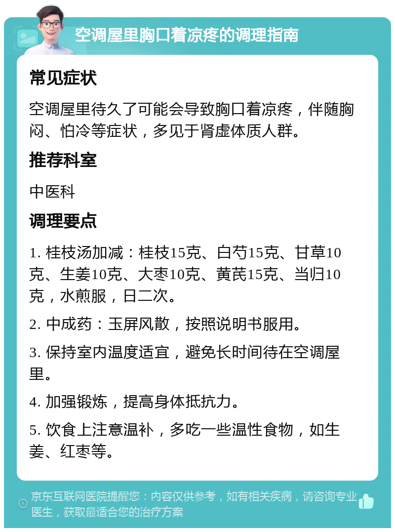 空调屋里胸口着凉疼的调理指南 常见症状 空调屋里待久了可能会导致胸口着凉疼，伴随胸闷、怕冷等症状，多见于肾虚体质人群。 推荐科室 中医科 调理要点 1. 桂枝汤加减：桂枝15克、白芍15克、甘草10克、生姜10克、大枣10克、黄芪15克、当归10克，水煎服，日二次。 2. 中成药：玉屏风散，按照说明书服用。 3. 保持室内温度适宜，避免长时间待在空调屋里。 4. 加强锻炼，提高身体抵抗力。 5. 饮食上注意温补，多吃一些温性食物，如生姜、红枣等。