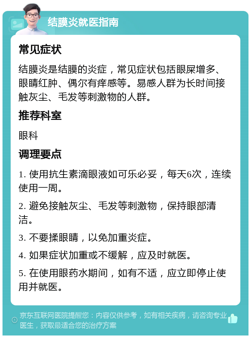 结膜炎就医指南 常见症状 结膜炎是结膜的炎症，常见症状包括眼屎增多、眼睛红肿、偶尔有痒感等。易感人群为长时间接触灰尘、毛发等刺激物的人群。 推荐科室 眼科 调理要点 1. 使用抗生素滴眼液如可乐必妥，每天6次，连续使用一周。 2. 避免接触灰尘、毛发等刺激物，保持眼部清洁。 3. 不要揉眼睛，以免加重炎症。 4. 如果症状加重或不缓解，应及时就医。 5. 在使用眼药水期间，如有不适，应立即停止使用并就医。