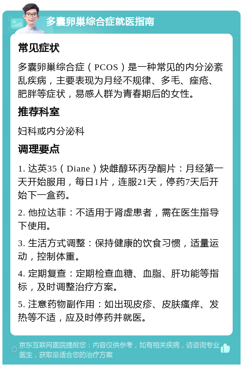 多囊卵巢综合症就医指南 常见症状 多囊卵巢综合症（PCOS）是一种常见的内分泌紊乱疾病，主要表现为月经不规律、多毛、痤疮、肥胖等症状，易感人群为青春期后的女性。 推荐科室 妇科或内分泌科 调理要点 1. 达英35（Diane）炔雌醇环丙孕酮片：月经第一天开始服用，每日1片，连服21天，停药7天后开始下一盒药。 2. 他拉达菲：不适用于肾虚患者，需在医生指导下使用。 3. 生活方式调整：保持健康的饮食习惯，适量运动，控制体重。 4. 定期复查：定期检查血糖、血脂、肝功能等指标，及时调整治疗方案。 5. 注意药物副作用：如出现皮疹、皮肤瘙痒、发热等不适，应及时停药并就医。