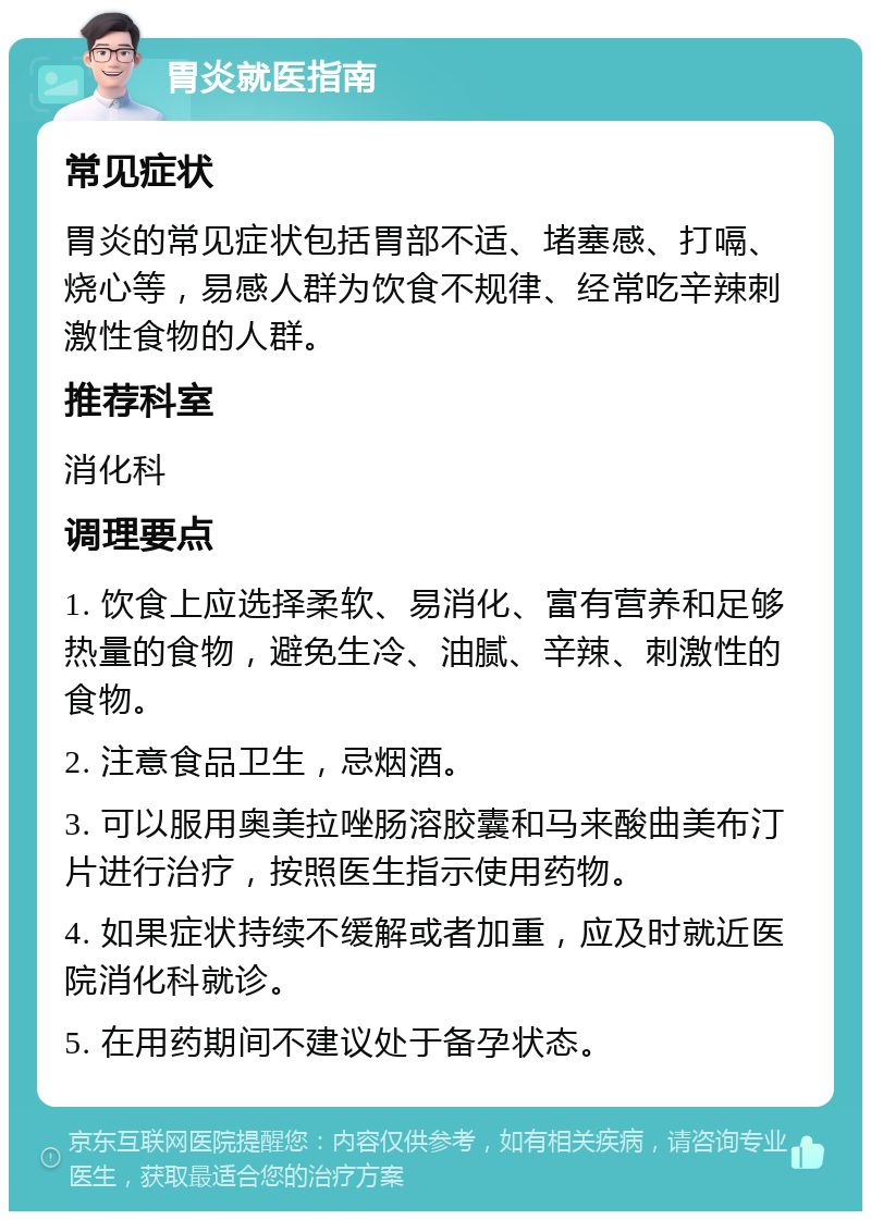 胃炎就医指南 常见症状 胃炎的常见症状包括胃部不适、堵塞感、打嗝、烧心等，易感人群为饮食不规律、经常吃辛辣刺激性食物的人群。 推荐科室 消化科 调理要点 1. 饮食上应选择柔软、易消化、富有营养和足够热量的食物，避免生冷、油腻、辛辣、刺激性的食物。 2. 注意食品卫生，忌烟酒。 3. 可以服用奥美拉唑肠溶胶囊和马来酸曲美布汀片进行治疗，按照医生指示使用药物。 4. 如果症状持续不缓解或者加重，应及时就近医院消化科就诊。 5. 在用药期间不建议处于备孕状态。