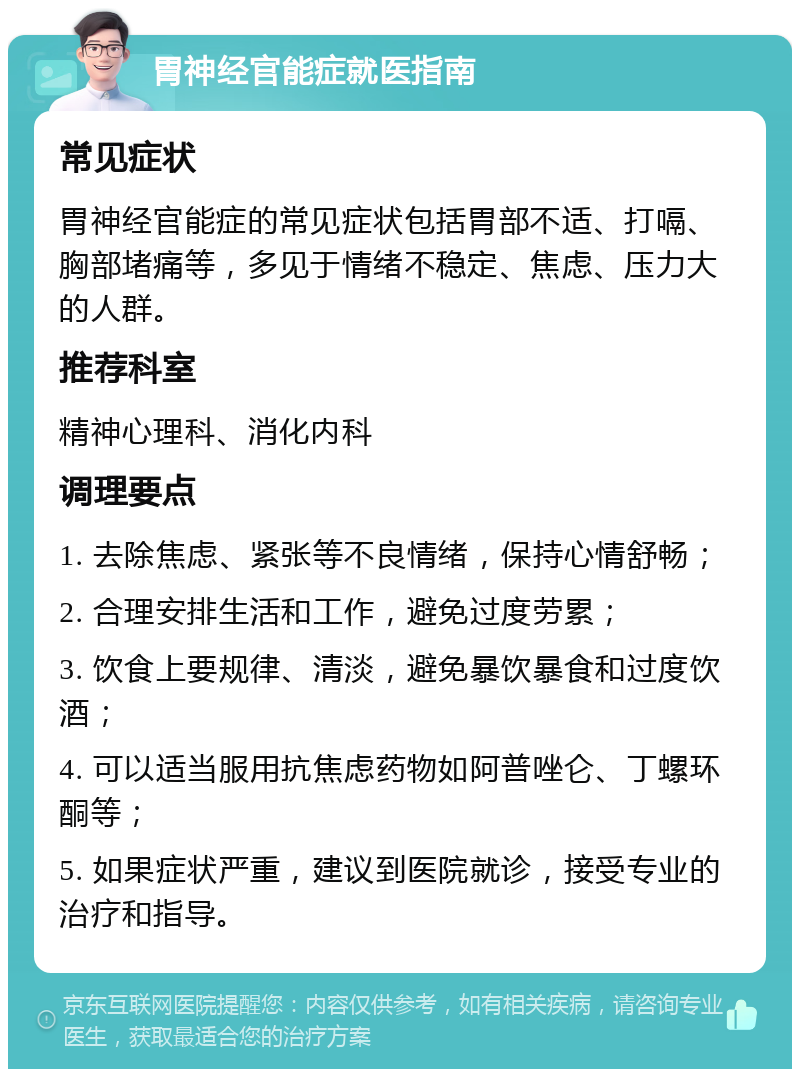 胃神经官能症就医指南 常见症状 胃神经官能症的常见症状包括胃部不适、打嗝、胸部堵痛等，多见于情绪不稳定、焦虑、压力大的人群。 推荐科室 精神心理科、消化内科 调理要点 1. 去除焦虑、紧张等不良情绪，保持心情舒畅； 2. 合理安排生活和工作，避免过度劳累； 3. 饮食上要规律、清淡，避免暴饮暴食和过度饮酒； 4. 可以适当服用抗焦虑药物如阿普唑仑、丁螺环酮等； 5. 如果症状严重，建议到医院就诊，接受专业的治疗和指导。