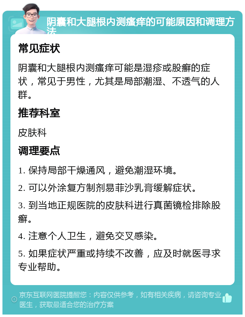 阴囊和大腿根内测瘙痒的可能原因和调理方法 常见症状 阴囊和大腿根内测瘙痒可能是湿疹或股癣的症状，常见于男性，尤其是局部潮湿、不透气的人群。 推荐科室 皮肤科 调理要点 1. 保持局部干燥通风，避免潮湿环境。 2. 可以外涂复方制剂易菲沙乳膏缓解症状。 3. 到当地正规医院的皮肤科进行真菌镜检排除股癣。 4. 注意个人卫生，避免交叉感染。 5. 如果症状严重或持续不改善，应及时就医寻求专业帮助。