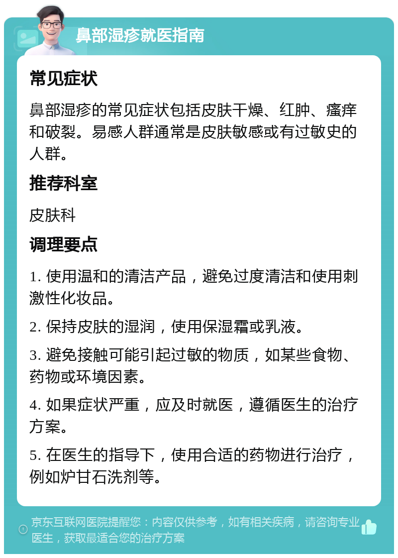 鼻部湿疹就医指南 常见症状 鼻部湿疹的常见症状包括皮肤干燥、红肿、瘙痒和破裂。易感人群通常是皮肤敏感或有过敏史的人群。 推荐科室 皮肤科 调理要点 1. 使用温和的清洁产品，避免过度清洁和使用刺激性化妆品。 2. 保持皮肤的湿润，使用保湿霜或乳液。 3. 避免接触可能引起过敏的物质，如某些食物、药物或环境因素。 4. 如果症状严重，应及时就医，遵循医生的治疗方案。 5. 在医生的指导下，使用合适的药物进行治疗，例如炉甘石洗剂等。