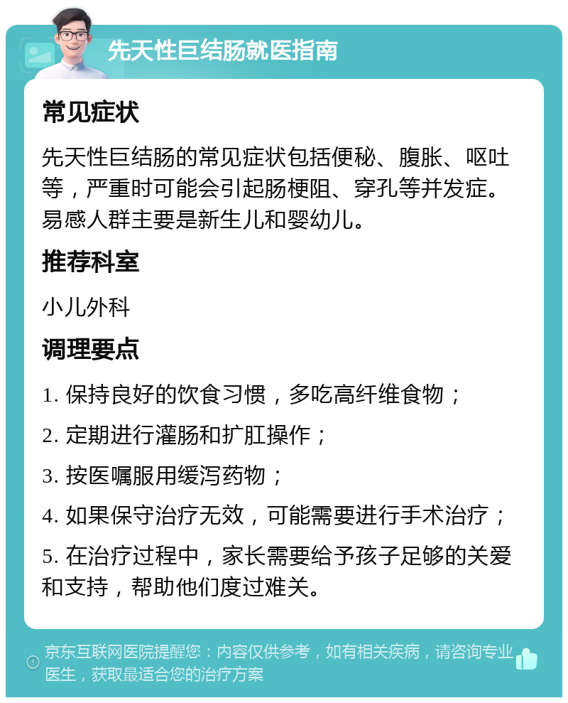 先天性巨结肠就医指南 常见症状 先天性巨结肠的常见症状包括便秘、腹胀、呕吐等，严重时可能会引起肠梗阻、穿孔等并发症。易感人群主要是新生儿和婴幼儿。 推荐科室 小儿外科 调理要点 1. 保持良好的饮食习惯，多吃高纤维食物； 2. 定期进行灌肠和扩肛操作； 3. 按医嘱服用缓泻药物； 4. 如果保守治疗无效，可能需要进行手术治疗； 5. 在治疗过程中，家长需要给予孩子足够的关爱和支持，帮助他们度过难关。