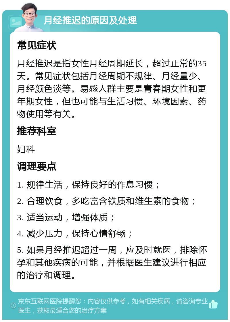 月经推迟的原因及处理 常见症状 月经推迟是指女性月经周期延长，超过正常的35天。常见症状包括月经周期不规律、月经量少、月经颜色淡等。易感人群主要是青春期女性和更年期女性，但也可能与生活习惯、环境因素、药物使用等有关。 推荐科室 妇科 调理要点 1. 规律生活，保持良好的作息习惯； 2. 合理饮食，多吃富含铁质和维生素的食物； 3. 适当运动，增强体质； 4. 减少压力，保持心情舒畅； 5. 如果月经推迟超过一周，应及时就医，排除怀孕和其他疾病的可能，并根据医生建议进行相应的治疗和调理。