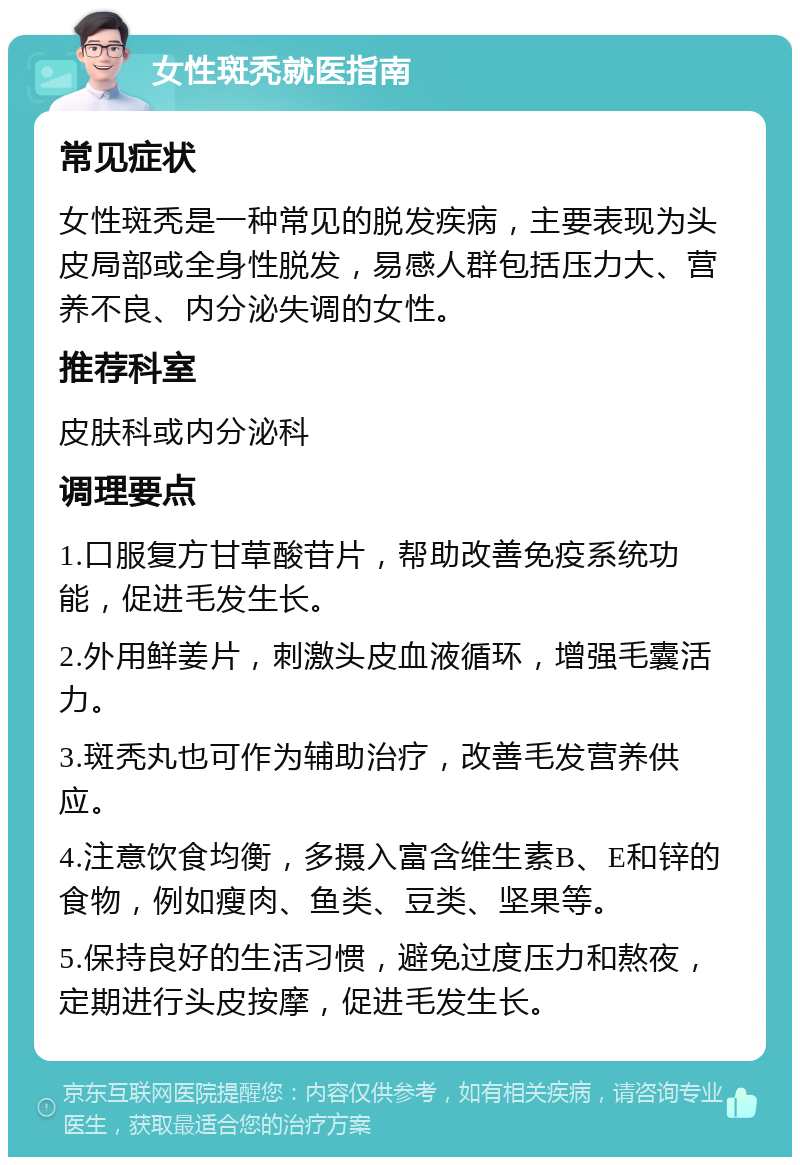 女性斑秃就医指南 常见症状 女性斑秃是一种常见的脱发疾病，主要表现为头皮局部或全身性脱发，易感人群包括压力大、营养不良、内分泌失调的女性。 推荐科室 皮肤科或内分泌科 调理要点 1.口服复方甘草酸苷片，帮助改善免疫系统功能，促进毛发生长。 2.外用鲜姜片，刺激头皮血液循环，增强毛囊活力。 3.斑秃丸也可作为辅助治疗，改善毛发营养供应。 4.注意饮食均衡，多摄入富含维生素B、E和锌的食物，例如瘦肉、鱼类、豆类、坚果等。 5.保持良好的生活习惯，避免过度压力和熬夜，定期进行头皮按摩，促进毛发生长。