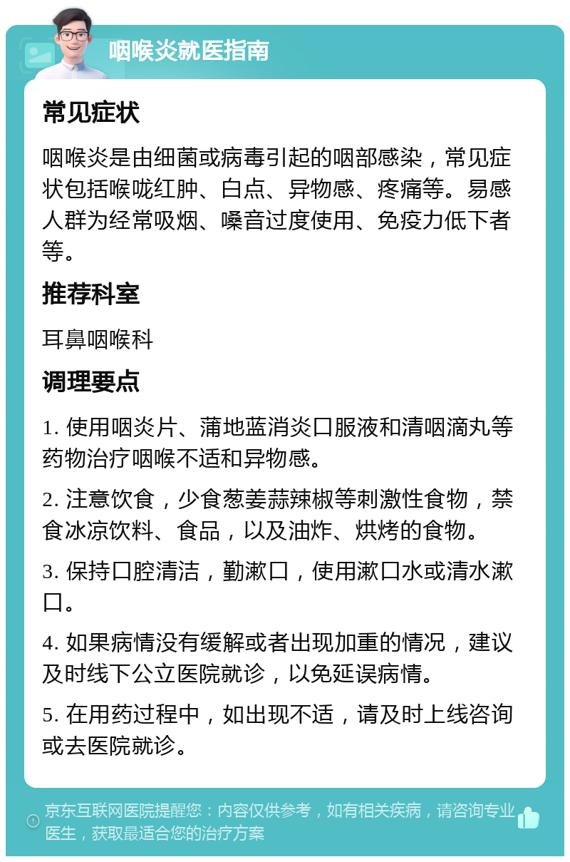 咽喉炎就医指南 常见症状 咽喉炎是由细菌或病毒引起的咽部感染，常见症状包括喉咙红肿、白点、异物感、疼痛等。易感人群为经常吸烟、嗓音过度使用、免疫力低下者等。 推荐科室 耳鼻咽喉科 调理要点 1. 使用咽炎片、蒲地蓝消炎口服液和清咽滴丸等药物治疗咽喉不适和异物感。 2. 注意饮食，少食葱姜蒜辣椒等刺激性食物，禁食冰凉饮料、食品，以及油炸、烘烤的食物。 3. 保持口腔清洁，勤漱口，使用漱口水或清水漱口。 4. 如果病情没有缓解或者出现加重的情况，建议及时线下公立医院就诊，以免延误病情。 5. 在用药过程中，如出现不适，请及时上线咨询或去医院就诊。