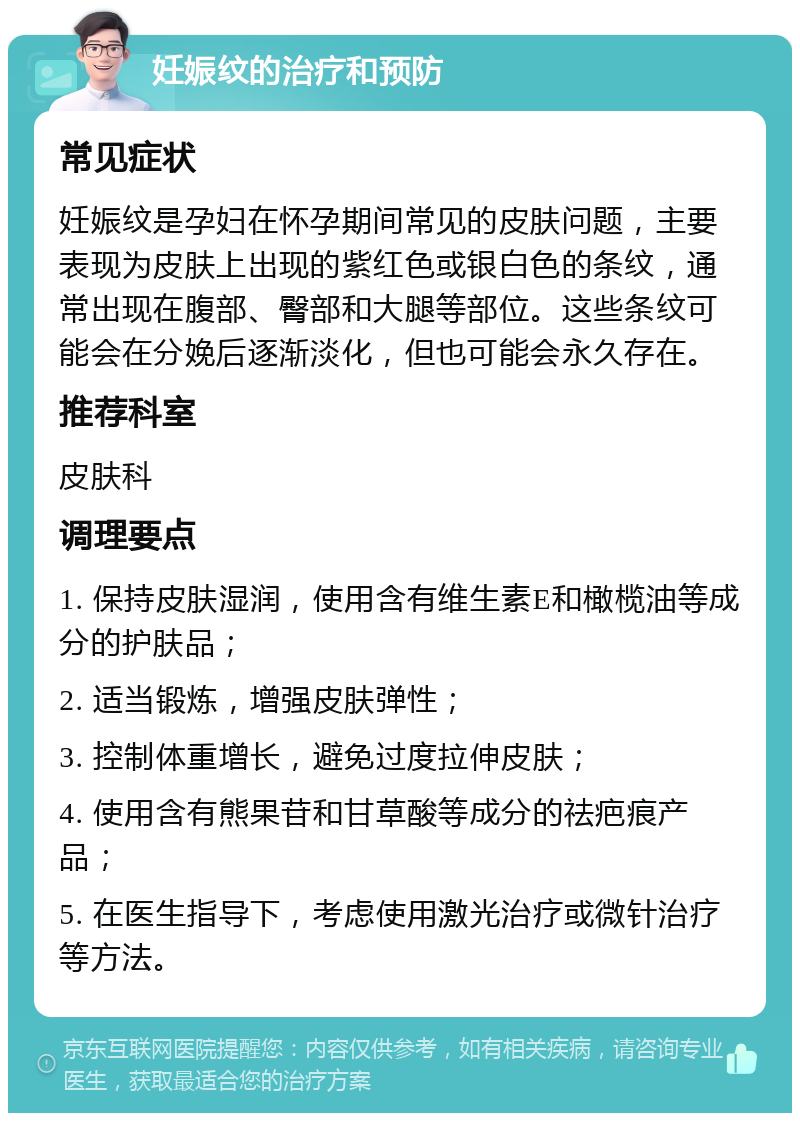 妊娠纹的治疗和预防 常见症状 妊娠纹是孕妇在怀孕期间常见的皮肤问题，主要表现为皮肤上出现的紫红色或银白色的条纹，通常出现在腹部、臀部和大腿等部位。这些条纹可能会在分娩后逐渐淡化，但也可能会永久存在。 推荐科室 皮肤科 调理要点 1. 保持皮肤湿润，使用含有维生素E和橄榄油等成分的护肤品； 2. 适当锻炼，增强皮肤弹性； 3. 控制体重增长，避免过度拉伸皮肤； 4. 使用含有熊果苷和甘草酸等成分的祛疤痕产品； 5. 在医生指导下，考虑使用激光治疗或微针治疗等方法。