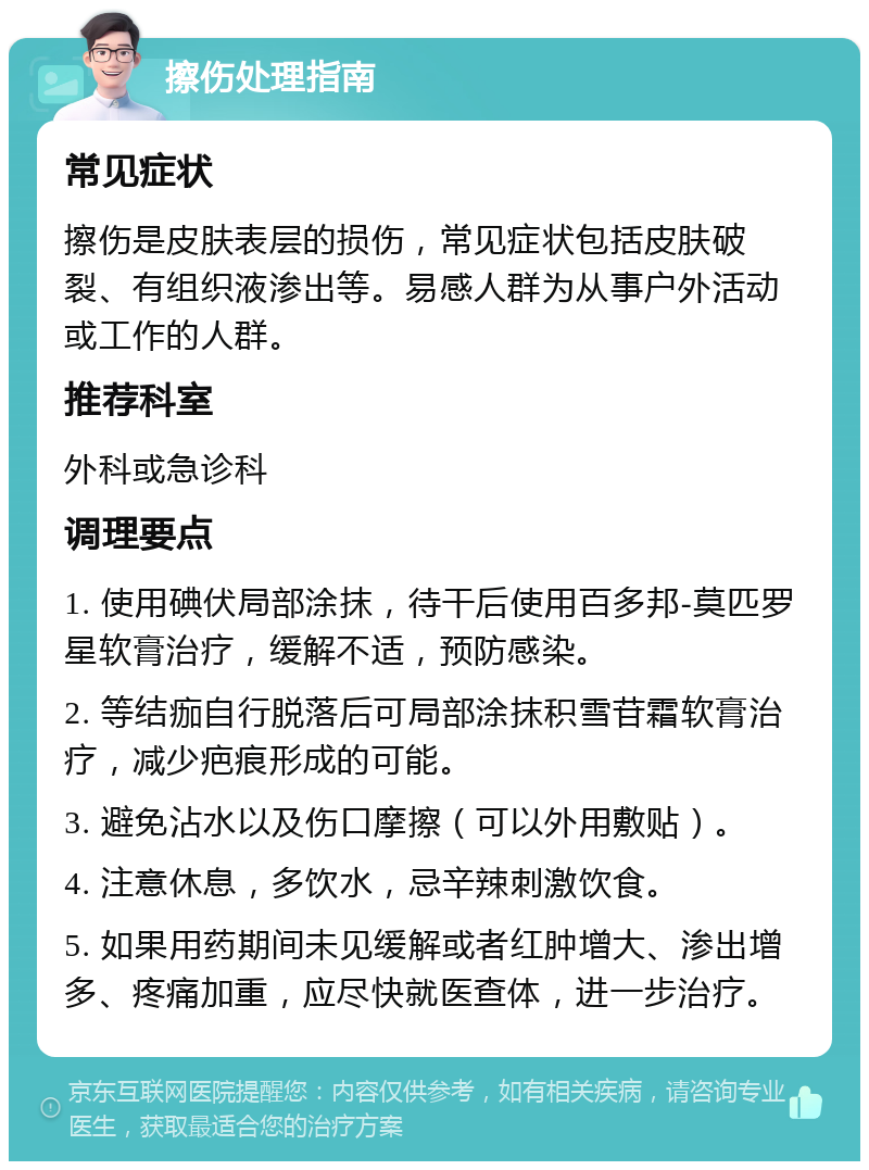 擦伤处理指南 常见症状 擦伤是皮肤表层的损伤，常见症状包括皮肤破裂、有组织液渗出等。易感人群为从事户外活动或工作的人群。 推荐科室 外科或急诊科 调理要点 1. 使用碘伏局部涂抹，待干后使用百多邦-莫匹罗星软膏治疗，缓解不适，预防感染。 2. 等结痂自行脱落后可局部涂抹积雪苷霜软膏治疗，减少疤痕形成的可能。 3. 避免沾水以及伤口摩擦（可以外用敷贴）。 4. 注意休息，多饮水，忌辛辣刺激饮食。 5. 如果用药期间未见缓解或者红肿增大、渗出增多、疼痛加重，应尽快就医查体，进一步治疗。