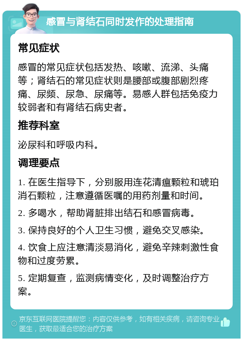 感冒与肾结石同时发作的处理指南 常见症状 感冒的常见症状包括发热、咳嗽、流涕、头痛等；肾结石的常见症状则是腰部或腹部剧烈疼痛、尿频、尿急、尿痛等。易感人群包括免疫力较弱者和有肾结石病史者。 推荐科室 泌尿科和呼吸内科。 调理要点 1. 在医生指导下，分别服用连花清瘟颗粒和琥珀消石颗粒，注意遵循医嘱的用药剂量和时间。 2. 多喝水，帮助肾脏排出结石和感冒病毒。 3. 保持良好的个人卫生习惯，避免交叉感染。 4. 饮食上应注意清淡易消化，避免辛辣刺激性食物和过度劳累。 5. 定期复查，监测病情变化，及时调整治疗方案。