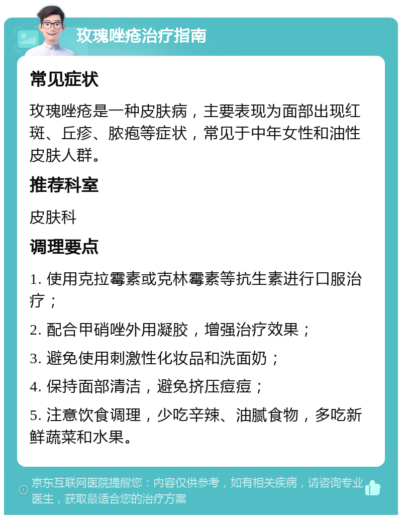 玫瑰唑疮治疗指南 常见症状 玫瑰唑疮是一种皮肤病，主要表现为面部出现红斑、丘疹、脓疱等症状，常见于中年女性和油性皮肤人群。 推荐科室 皮肤科 调理要点 1. 使用克拉霉素或克林霉素等抗生素进行口服治疗； 2. 配合甲硝唑外用凝胶，增强治疗效果； 3. 避免使用刺激性化妆品和洗面奶； 4. 保持面部清洁，避免挤压痘痘； 5. 注意饮食调理，少吃辛辣、油腻食物，多吃新鲜蔬菜和水果。