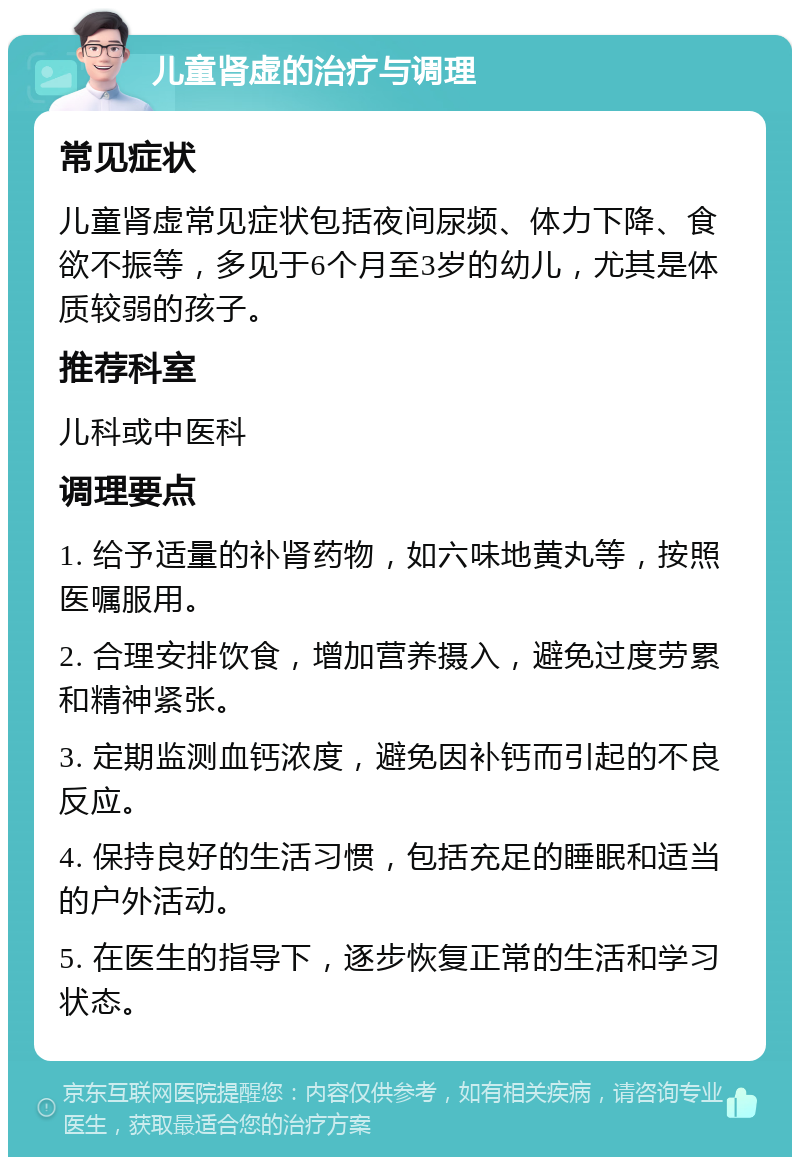 儿童肾虚的治疗与调理 常见症状 儿童肾虚常见症状包括夜间尿频、体力下降、食欲不振等，多见于6个月至3岁的幼儿，尤其是体质较弱的孩子。 推荐科室 儿科或中医科 调理要点 1. 给予适量的补肾药物，如六味地黄丸等，按照医嘱服用。 2. 合理安排饮食，增加营养摄入，避免过度劳累和精神紧张。 3. 定期监测血钙浓度，避免因补钙而引起的不良反应。 4. 保持良好的生活习惯，包括充足的睡眠和适当的户外活动。 5. 在医生的指导下，逐步恢复正常的生活和学习状态。