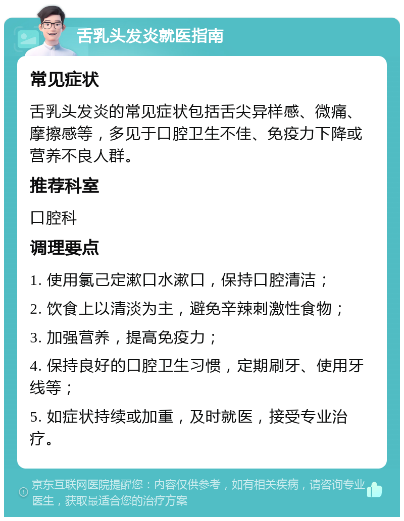 舌乳头发炎就医指南 常见症状 舌乳头发炎的常见症状包括舌尖异样感、微痛、摩擦感等，多见于口腔卫生不佳、免疫力下降或营养不良人群。 推荐科室 口腔科 调理要点 1. 使用氯己定漱口水漱口，保持口腔清洁； 2. 饮食上以清淡为主，避免辛辣刺激性食物； 3. 加强营养，提高免疫力； 4. 保持良好的口腔卫生习惯，定期刷牙、使用牙线等； 5. 如症状持续或加重，及时就医，接受专业治疗。