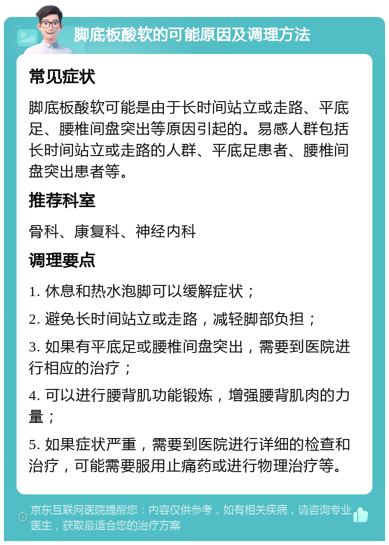 脚底板酸软的可能原因及调理方法 常见症状 脚底板酸软可能是由于长时间站立或走路、平底足、腰椎间盘突出等原因引起的。易感人群包括长时间站立或走路的人群、平底足患者、腰椎间盘突出患者等。 推荐科室 骨科、康复科、神经内科 调理要点 1. 休息和热水泡脚可以缓解症状； 2. 避免长时间站立或走路，减轻脚部负担； 3. 如果有平底足或腰椎间盘突出，需要到医院进行相应的治疗； 4. 可以进行腰背肌功能锻炼，增强腰背肌肉的力量； 5. 如果症状严重，需要到医院进行详细的检查和治疗，可能需要服用止痛药或进行物理治疗等。