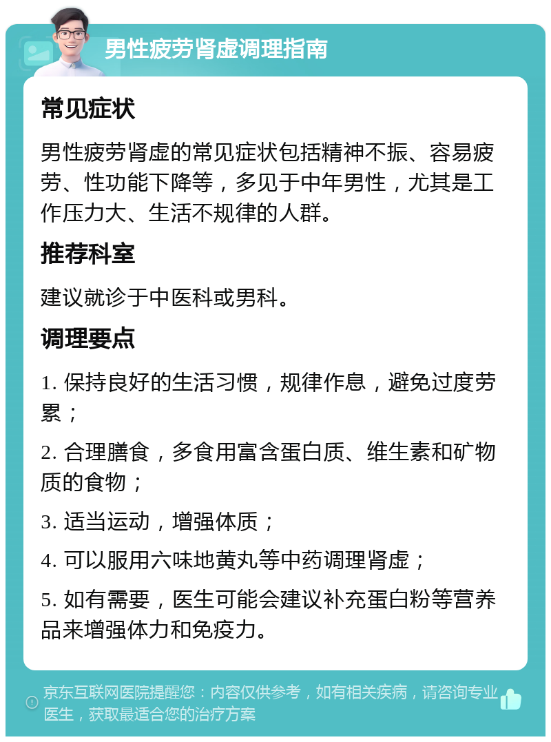 男性疲劳肾虚调理指南 常见症状 男性疲劳肾虚的常见症状包括精神不振、容易疲劳、性功能下降等，多见于中年男性，尤其是工作压力大、生活不规律的人群。 推荐科室 建议就诊于中医科或男科。 调理要点 1. 保持良好的生活习惯，规律作息，避免过度劳累； 2. 合理膳食，多食用富含蛋白质、维生素和矿物质的食物； 3. 适当运动，增强体质； 4. 可以服用六味地黄丸等中药调理肾虚； 5. 如有需要，医生可能会建议补充蛋白粉等营养品来增强体力和免疫力。