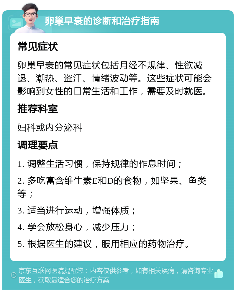 卵巢早衰的诊断和治疗指南 常见症状 卵巢早衰的常见症状包括月经不规律、性欲减退、潮热、盗汗、情绪波动等。这些症状可能会影响到女性的日常生活和工作，需要及时就医。 推荐科室 妇科或内分泌科 调理要点 1. 调整生活习惯，保持规律的作息时间； 2. 多吃富含维生素E和D的食物，如坚果、鱼类等； 3. 适当进行运动，增强体质； 4. 学会放松身心，减少压力； 5. 根据医生的建议，服用相应的药物治疗。