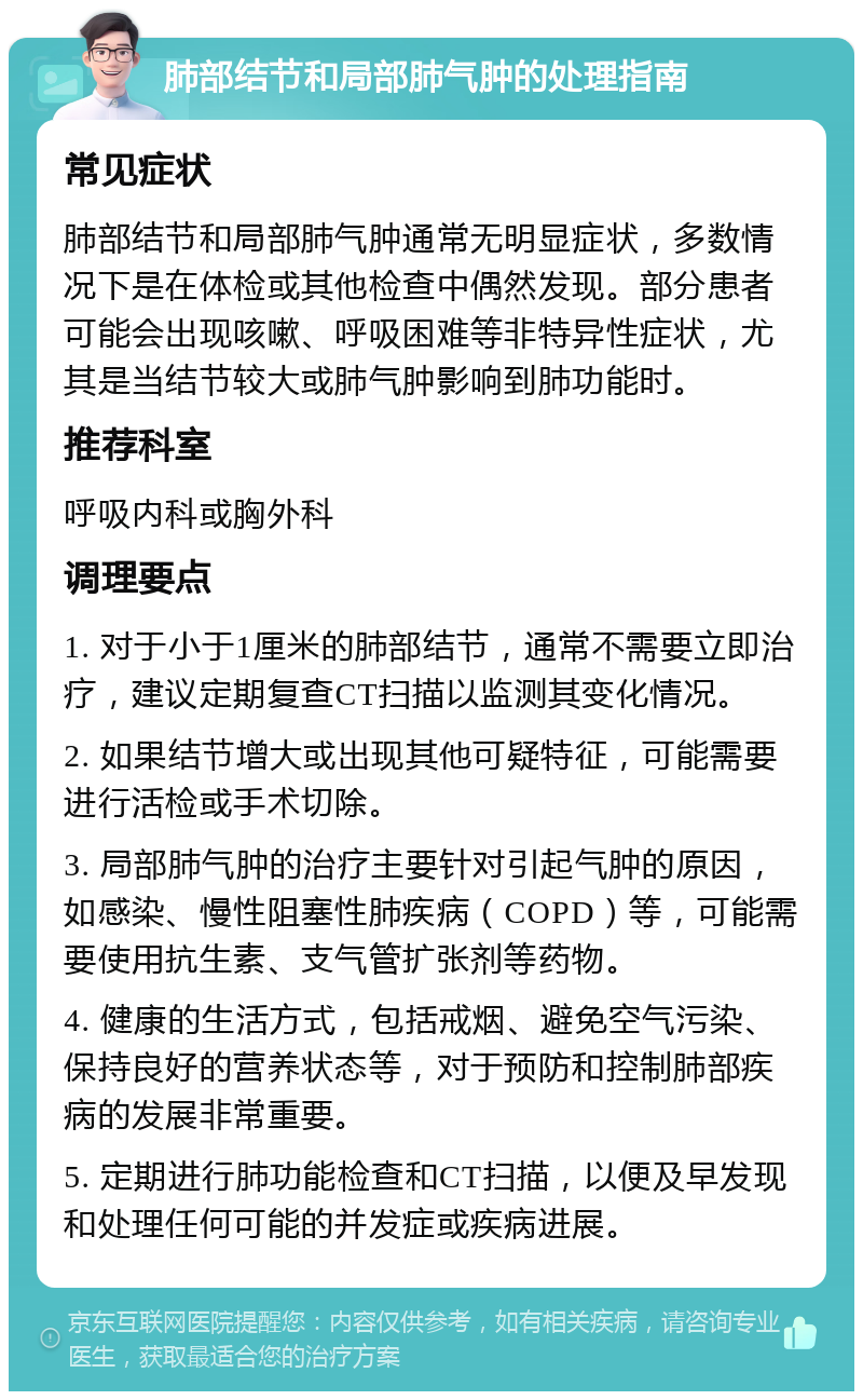 肺部结节和局部肺气肿的处理指南 常见症状 肺部结节和局部肺气肿通常无明显症状，多数情况下是在体检或其他检查中偶然发现。部分患者可能会出现咳嗽、呼吸困难等非特异性症状，尤其是当结节较大或肺气肿影响到肺功能时。 推荐科室 呼吸内科或胸外科 调理要点 1. 对于小于1厘米的肺部结节，通常不需要立即治疗，建议定期复查CT扫描以监测其变化情况。 2. 如果结节增大或出现其他可疑特征，可能需要进行活检或手术切除。 3. 局部肺气肿的治疗主要针对引起气肿的原因，如感染、慢性阻塞性肺疾病（COPD）等，可能需要使用抗生素、支气管扩张剂等药物。 4. 健康的生活方式，包括戒烟、避免空气污染、保持良好的营养状态等，对于预防和控制肺部疾病的发展非常重要。 5. 定期进行肺功能检查和CT扫描，以便及早发现和处理任何可能的并发症或疾病进展。