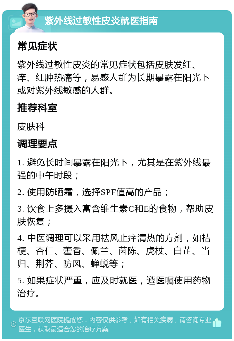 紫外线过敏性皮炎就医指南 常见症状 紫外线过敏性皮炎的常见症状包括皮肤发红、痒、红肿热痛等，易感人群为长期暴露在阳光下或对紫外线敏感的人群。 推荐科室 皮肤科 调理要点 1. 避免长时间暴露在阳光下，尤其是在紫外线最强的中午时段； 2. 使用防晒霜，选择SPF值高的产品； 3. 饮食上多摄入富含维生素C和E的食物，帮助皮肤恢复； 4. 中医调理可以采用祛风止痒清热的方剂，如桔梗、杏仁、藿香、佩兰、茵陈、虎杖、白芷、当归、荆芥、防风、蝉蜕等； 5. 如果症状严重，应及时就医，遵医嘱使用药物治疗。