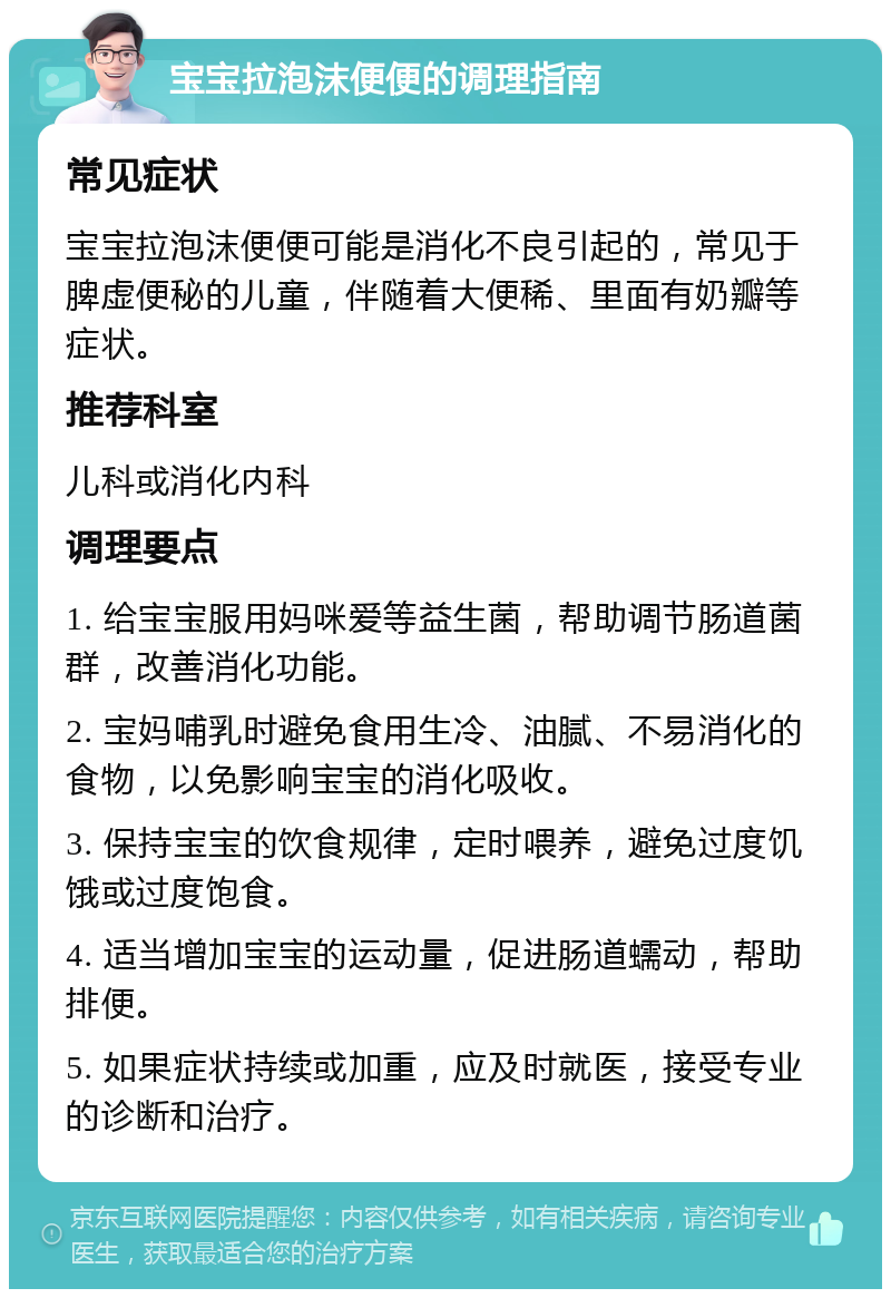 宝宝拉泡沫便便的调理指南 常见症状 宝宝拉泡沫便便可能是消化不良引起的，常见于脾虚便秘的儿童，伴随着大便稀、里面有奶瓣等症状。 推荐科室 儿科或消化内科 调理要点 1. 给宝宝服用妈咪爱等益生菌，帮助调节肠道菌群，改善消化功能。 2. 宝妈哺乳时避免食用生冷、油腻、不易消化的食物，以免影响宝宝的消化吸收。 3. 保持宝宝的饮食规律，定时喂养，避免过度饥饿或过度饱食。 4. 适当增加宝宝的运动量，促进肠道蠕动，帮助排便。 5. 如果症状持续或加重，应及时就医，接受专业的诊断和治疗。