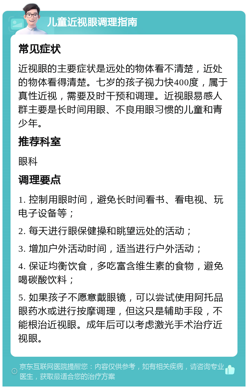 儿童近视眼调理指南 常见症状 近视眼的主要症状是远处的物体看不清楚，近处的物体看得清楚。七岁的孩子视力快400度，属于真性近视，需要及时干预和调理。近视眼易感人群主要是长时间用眼、不良用眼习惯的儿童和青少年。 推荐科室 眼科 调理要点 1. 控制用眼时间，避免长时间看书、看电视、玩电子设备等； 2. 每天进行眼保健操和眺望远处的活动； 3. 增加户外活动时间，适当进行户外活动； 4. 保证均衡饮食，多吃富含维生素的食物，避免喝碳酸饮料； 5. 如果孩子不愿意戴眼镜，可以尝试使用阿托品眼药水或进行按摩调理，但这只是辅助手段，不能根治近视眼。成年后可以考虑激光手术治疗近视眼。