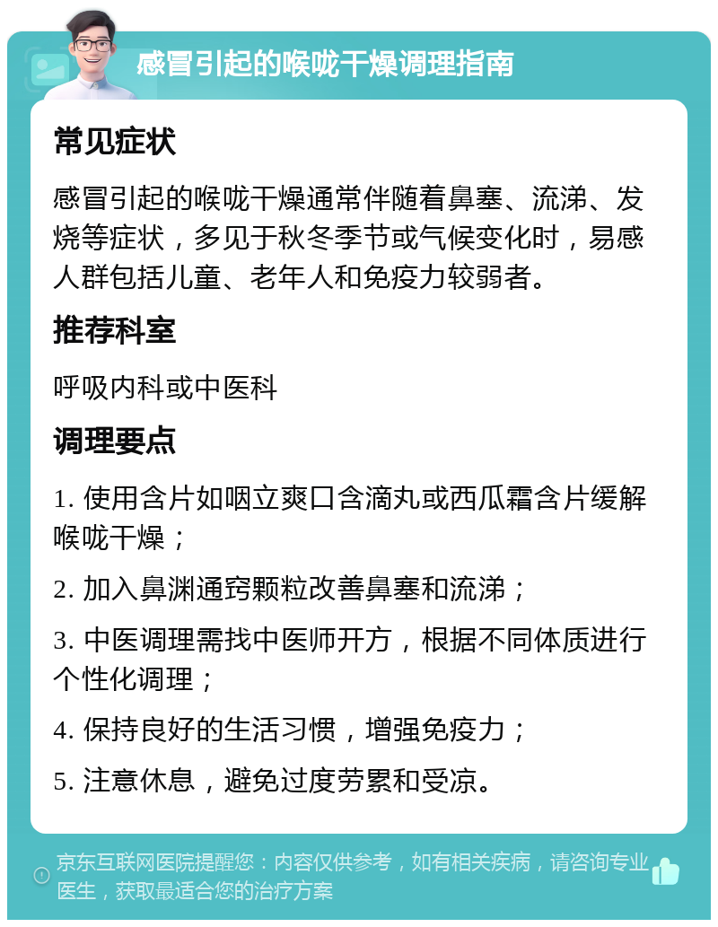 感冒引起的喉咙干燥调理指南 常见症状 感冒引起的喉咙干燥通常伴随着鼻塞、流涕、发烧等症状，多见于秋冬季节或气候变化时，易感人群包括儿童、老年人和免疫力较弱者。 推荐科室 呼吸内科或中医科 调理要点 1. 使用含片如咽立爽口含滴丸或西瓜霜含片缓解喉咙干燥； 2. 加入鼻渊通窍颗粒改善鼻塞和流涕； 3. 中医调理需找中医师开方，根据不同体质进行个性化调理； 4. 保持良好的生活习惯，增强免疫力； 5. 注意休息，避免过度劳累和受凉。