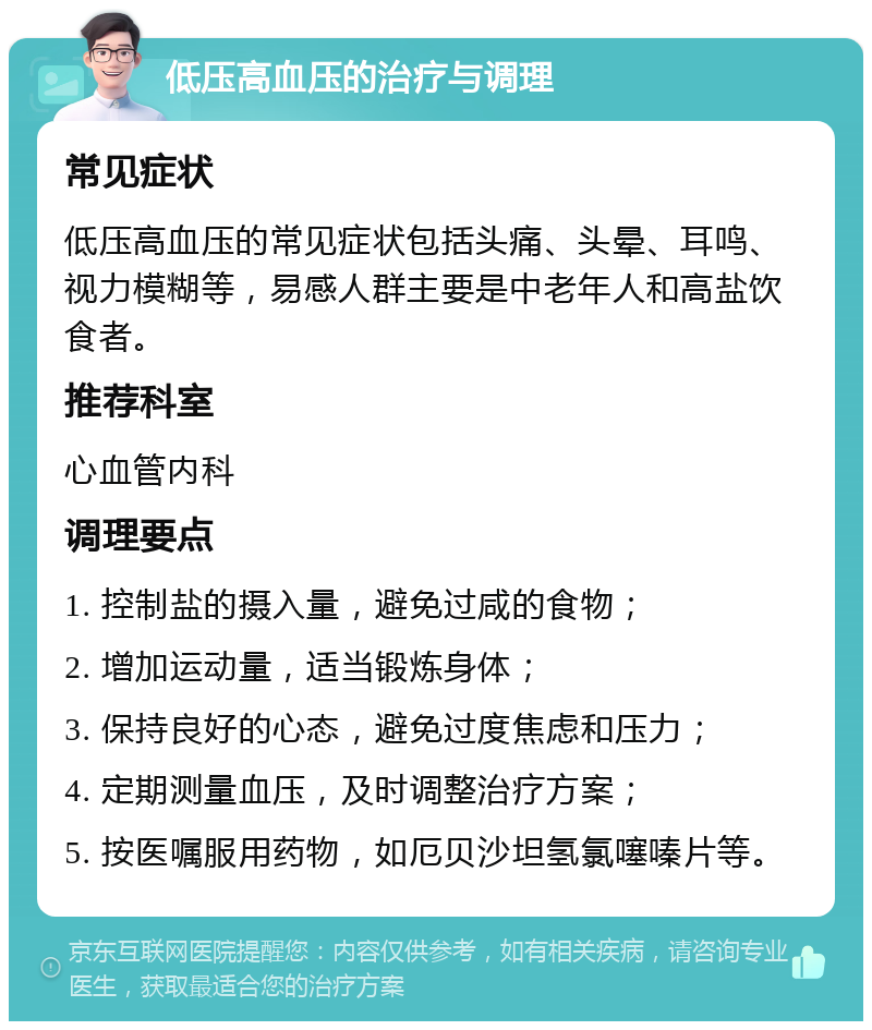 低压高血压的治疗与调理 常见症状 低压高血压的常见症状包括头痛、头晕、耳鸣、视力模糊等，易感人群主要是中老年人和高盐饮食者。 推荐科室 心血管内科 调理要点 1. 控制盐的摄入量，避免过咸的食物； 2. 增加运动量，适当锻炼身体； 3. 保持良好的心态，避免过度焦虑和压力； 4. 定期测量血压，及时调整治疗方案； 5. 按医嘱服用药物，如厄贝沙坦氢氯噻嗪片等。