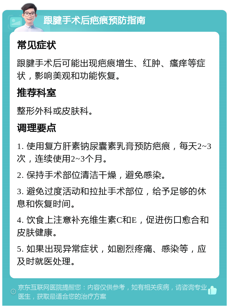 跟腱手术后疤痕预防指南 常见症状 跟腱手术后可能出现疤痕增生、红肿、瘙痒等症状，影响美观和功能恢复。 推荐科室 整形外科或皮肤科。 调理要点 1. 使用复方肝素钠尿囊素乳膏预防疤痕，每天2~3次，连续使用2~3个月。 2. 保持手术部位清洁干燥，避免感染。 3. 避免过度活动和拉扯手术部位，给予足够的休息和恢复时间。 4. 饮食上注意补充维生素C和E，促进伤口愈合和皮肤健康。 5. 如果出现异常症状，如剧烈疼痛、感染等，应及时就医处理。