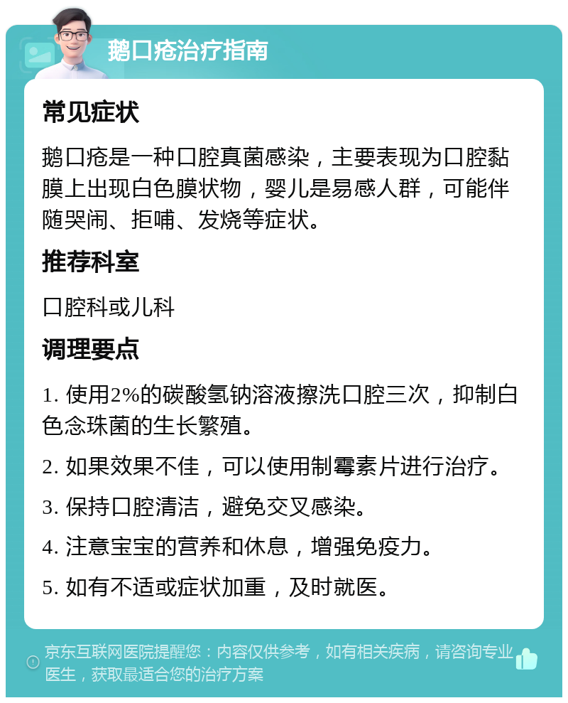 鹅口疮治疗指南 常见症状 鹅口疮是一种口腔真菌感染，主要表现为口腔黏膜上出现白色膜状物，婴儿是易感人群，可能伴随哭闹、拒哺、发烧等症状。 推荐科室 口腔科或儿科 调理要点 1. 使用2%的碳酸氢钠溶液擦洗口腔三次，抑制白色念珠菌的生长繁殖。 2. 如果效果不佳，可以使用制霉素片进行治疗。 3. 保持口腔清洁，避免交叉感染。 4. 注意宝宝的营养和休息，增强免疫力。 5. 如有不适或症状加重，及时就医。