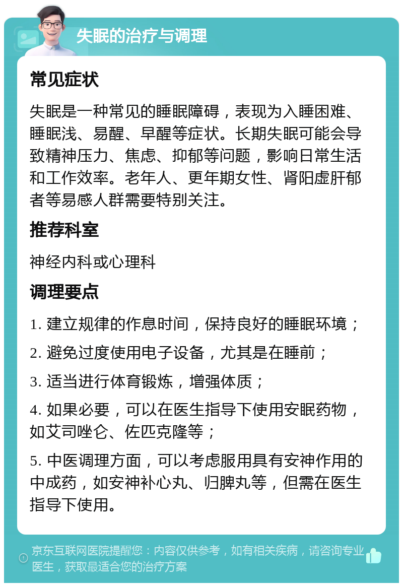 失眠的治疗与调理 常见症状 失眠是一种常见的睡眠障碍，表现为入睡困难、睡眠浅、易醒、早醒等症状。长期失眠可能会导致精神压力、焦虑、抑郁等问题，影响日常生活和工作效率。老年人、更年期女性、肾阳虚肝郁者等易感人群需要特别关注。 推荐科室 神经内科或心理科 调理要点 1. 建立规律的作息时间，保持良好的睡眠环境； 2. 避免过度使用电子设备，尤其是在睡前； 3. 适当进行体育锻炼，增强体质； 4. 如果必要，可以在医生指导下使用安眠药物，如艾司唑仑、佐匹克隆等； 5. 中医调理方面，可以考虑服用具有安神作用的中成药，如安神补心丸、归脾丸等，但需在医生指导下使用。