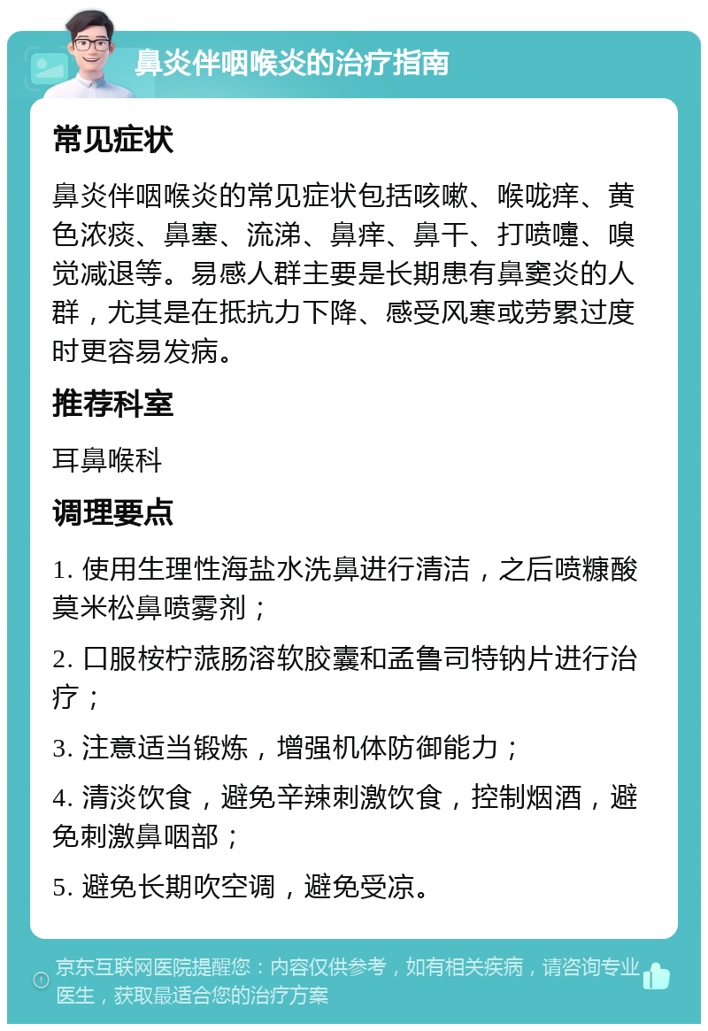 鼻炎伴咽喉炎的治疗指南 常见症状 鼻炎伴咽喉炎的常见症状包括咳嗽、喉咙痒、黄色浓痰、鼻塞、流涕、鼻痒、鼻干、打喷嚏、嗅觉减退等。易感人群主要是长期患有鼻窦炎的人群，尤其是在抵抗力下降、感受风寒或劳累过度时更容易发病。 推荐科室 耳鼻喉科 调理要点 1. 使用生理性海盐水洗鼻进行清洁，之后喷糠酸莫米松鼻喷雾剂； 2. 口服桉柠蒎肠溶软胶囊和孟鲁司特钠片进行治疗； 3. 注意适当锻炼，增强机体防御能力； 4. 清淡饮食，避免辛辣刺激饮食，控制烟酒，避免刺激鼻咽部； 5. 避免长期吹空调，避免受凉。