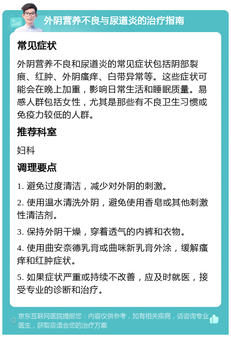 外阴营养不良与尿道炎的治疗指南 常见症状 外阴营养不良和尿道炎的常见症状包括阴部裂痕、红肿、外阴瘙痒、白带异常等。这些症状可能会在晚上加重，影响日常生活和睡眠质量。易感人群包括女性，尤其是那些有不良卫生习惯或免疫力较低的人群。 推荐科室 妇科 调理要点 1. 避免过度清洁，减少对外阴的刺激。 2. 使用温水清洗外阴，避免使用香皂或其他刺激性清洁剂。 3. 保持外阴干燥，穿着透气的内裤和衣物。 4. 使用曲安奈德乳膏或曲咪新乳膏外涂，缓解瘙痒和红肿症状。 5. 如果症状严重或持续不改善，应及时就医，接受专业的诊断和治疗。