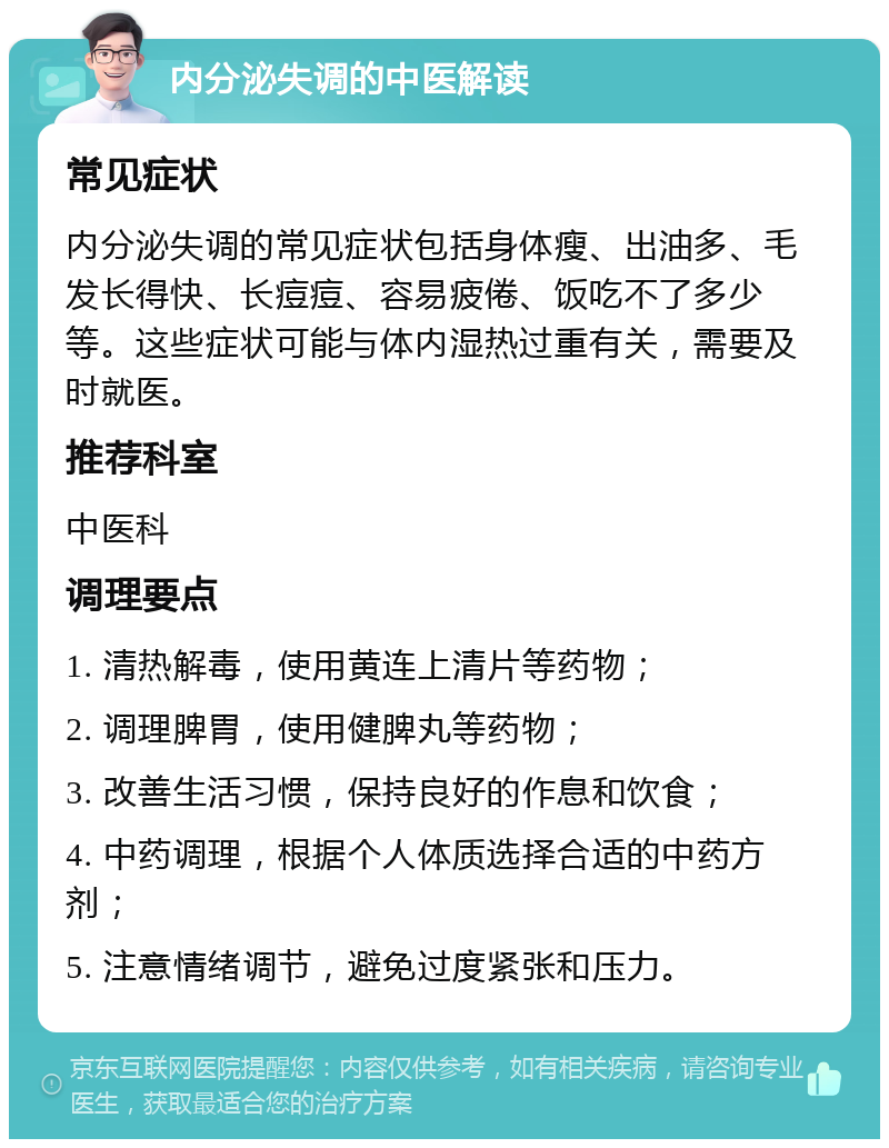 内分泌失调的中医解读 常见症状 内分泌失调的常见症状包括身体瘦、出油多、毛发长得快、长痘痘、容易疲倦、饭吃不了多少等。这些症状可能与体内湿热过重有关，需要及时就医。 推荐科室 中医科 调理要点 1. 清热解毒，使用黄连上清片等药物； 2. 调理脾胃，使用健脾丸等药物； 3. 改善生活习惯，保持良好的作息和饮食； 4. 中药调理，根据个人体质选择合适的中药方剂； 5. 注意情绪调节，避免过度紧张和压力。