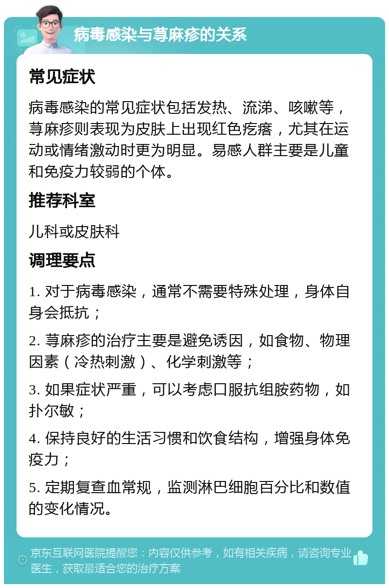 病毒感染与荨麻疹的关系 常见症状 病毒感染的常见症状包括发热、流涕、咳嗽等，荨麻疹则表现为皮肤上出现红色疙瘩，尤其在运动或情绪激动时更为明显。易感人群主要是儿童和免疫力较弱的个体。 推荐科室 儿科或皮肤科 调理要点 1. 对于病毒感染，通常不需要特殊处理，身体自身会抵抗； 2. 荨麻疹的治疗主要是避免诱因，如食物、物理因素（冷热刺激）、化学刺激等； 3. 如果症状严重，可以考虑口服抗组胺药物，如扑尔敏； 4. 保持良好的生活习惯和饮食结构，增强身体免疫力； 5. 定期复查血常规，监测淋巴细胞百分比和数值的变化情况。