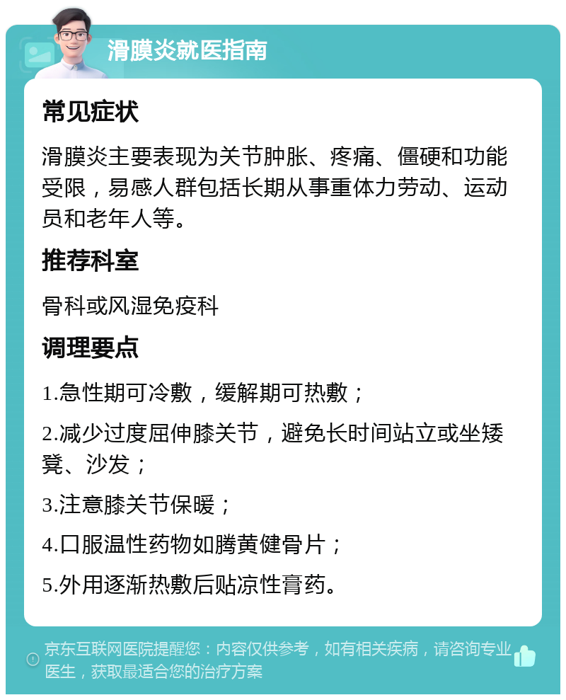 滑膜炎就医指南 常见症状 滑膜炎主要表现为关节肿胀、疼痛、僵硬和功能受限，易感人群包括长期从事重体力劳动、运动员和老年人等。 推荐科室 骨科或风湿免疫科 调理要点 1.急性期可冷敷，缓解期可热敷； 2.减少过度屈伸膝关节，避免长时间站立或坐矮凳、沙发； 3.注意膝关节保暖； 4.口服温性药物如腾黄健骨片； 5.外用逐渐热敷后贴凉性膏药。