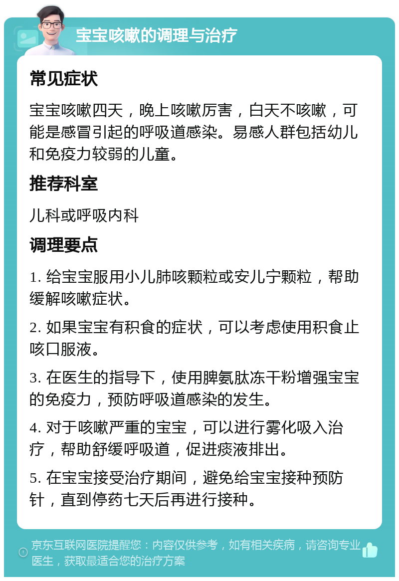 宝宝咳嗽的调理与治疗 常见症状 宝宝咳嗽四天，晚上咳嗽厉害，白天不咳嗽，可能是感冒引起的呼吸道感染。易感人群包括幼儿和免疫力较弱的儿童。 推荐科室 儿科或呼吸内科 调理要点 1. 给宝宝服用小儿肺咳颗粒或安儿宁颗粒，帮助缓解咳嗽症状。 2. 如果宝宝有积食的症状，可以考虑使用积食止咳口服液。 3. 在医生的指导下，使用脾氨肽冻干粉增强宝宝的免疫力，预防呼吸道感染的发生。 4. 对于咳嗽严重的宝宝，可以进行雾化吸入治疗，帮助舒缓呼吸道，促进痰液排出。 5. 在宝宝接受治疗期间，避免给宝宝接种预防针，直到停药七天后再进行接种。