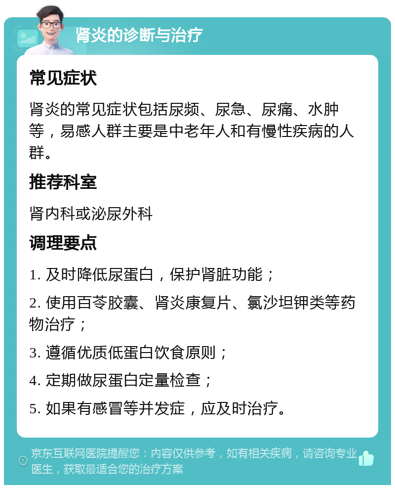 肾炎的诊断与治疗 常见症状 肾炎的常见症状包括尿频、尿急、尿痛、水肿等，易感人群主要是中老年人和有慢性疾病的人群。 推荐科室 肾内科或泌尿外科 调理要点 1. 及时降低尿蛋白，保护肾脏功能； 2. 使用百苓胶囊、肾炎康复片、氯沙坦钾类等药物治疗； 3. 遵循优质低蛋白饮食原则； 4. 定期做尿蛋白定量检查； 5. 如果有感冒等并发症，应及时治疗。